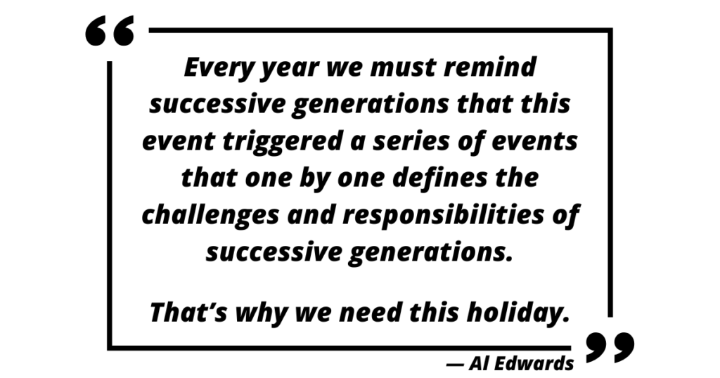 “Every year we must remind successive generations that this event triggered a series of events that one by one defines the challenges and responsibilities of successive generations. That’s why we need this holiday.” — Al Edwards